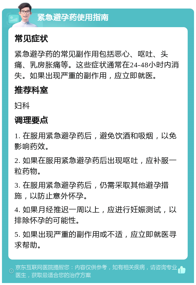 紧急避孕药使用指南 常见症状 紧急避孕药的常见副作用包括恶心、呕吐、头痛、乳房胀痛等。这些症状通常在24-48小时内消失。如果出现严重的副作用，应立即就医。 推荐科室 妇科 调理要点 1. 在服用紧急避孕药后，避免饮酒和吸烟，以免影响药效。 2. 如果在服用紧急避孕药后出现呕吐，应补服一粒药物。 3. 在服用紧急避孕药后，仍需采取其他避孕措施，以防止意外怀孕。 4. 如果月经推迟一周以上，应进行妊娠测试，以排除怀孕的可能性。 5. 如果出现严重的副作用或不适，应立即就医寻求帮助。