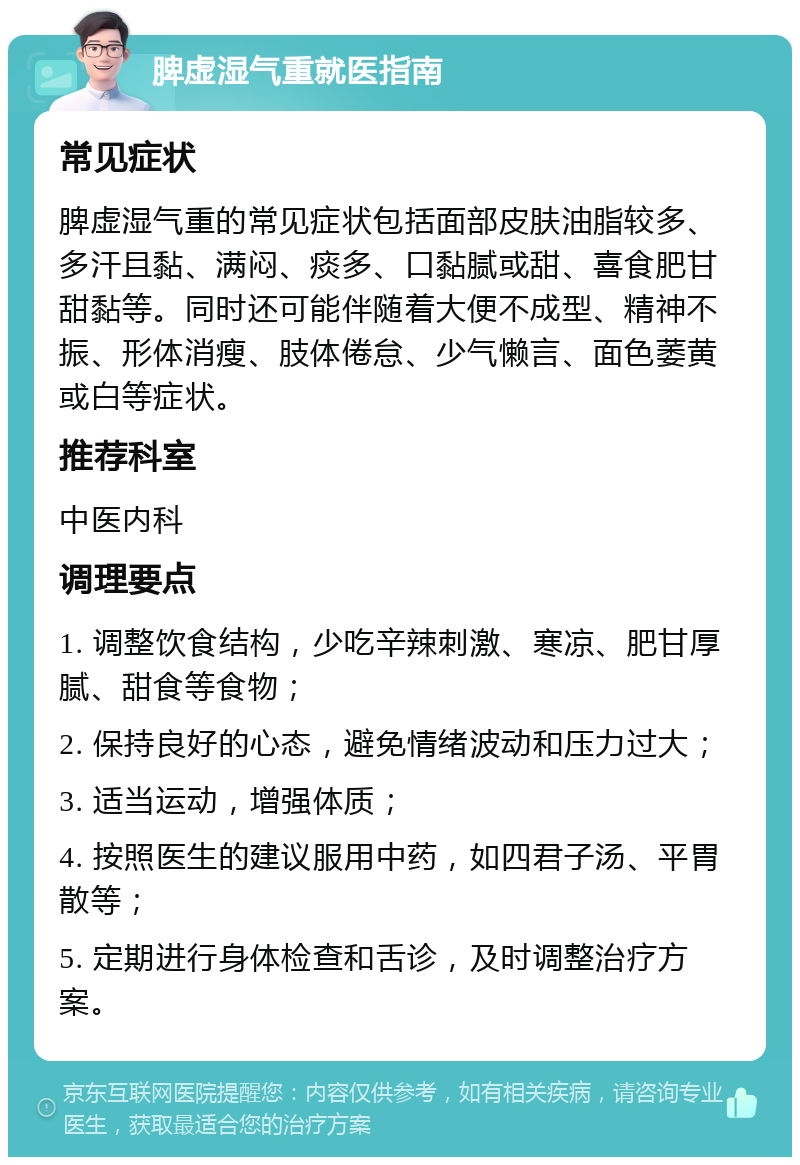 脾虚湿气重就医指南 常见症状 脾虚湿气重的常见症状包括面部皮肤油脂较多、多汗且黏、满闷、痰多、口黏腻或甜、喜食肥甘甜黏等。同时还可能伴随着大便不成型、精神不振、形体消瘦、肢体倦怠、少气懒言、面色萎黄或白等症状。 推荐科室 中医内科 调理要点 1. 调整饮食结构，少吃辛辣刺激、寒凉、肥甘厚腻、甜食等食物； 2. 保持良好的心态，避免情绪波动和压力过大； 3. 适当运动，增强体质； 4. 按照医生的建议服用中药，如四君子汤、平胃散等； 5. 定期进行身体检查和舌诊，及时调整治疗方案。