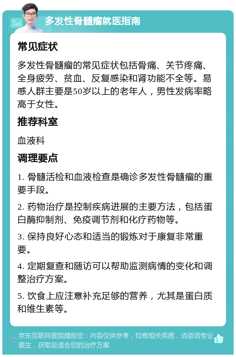 多发性骨髓瘤就医指南 常见症状 多发性骨髓瘤的常见症状包括骨痛、关节疼痛、全身疲劳、贫血、反复感染和肾功能不全等。易感人群主要是50岁以上的老年人，男性发病率略高于女性。 推荐科室 血液科 调理要点 1. 骨髓活检和血液检查是确诊多发性骨髓瘤的重要手段。 2. 药物治疗是控制疾病进展的主要方法，包括蛋白酶抑制剂、免疫调节剂和化疗药物等。 3. 保持良好心态和适当的锻炼对于康复非常重要。 4. 定期复查和随访可以帮助监测病情的变化和调整治疗方案。 5. 饮食上应注意补充足够的营养，尤其是蛋白质和维生素等。