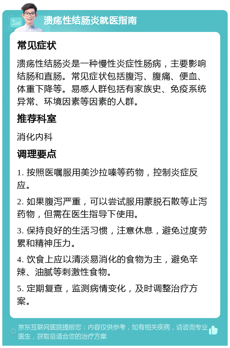 溃疡性结肠炎就医指南 常见症状 溃疡性结肠炎是一种慢性炎症性肠病，主要影响结肠和直肠。常见症状包括腹泻、腹痛、便血、体重下降等。易感人群包括有家族史、免疫系统异常、环境因素等因素的人群。 推荐科室 消化内科 调理要点 1. 按照医嘱服用美沙拉嗪等药物，控制炎症反应。 2. 如果腹泻严重，可以尝试服用蒙脱石散等止泻药物，但需在医生指导下使用。 3. 保持良好的生活习惯，注意休息，避免过度劳累和精神压力。 4. 饮食上应以清淡易消化的食物为主，避免辛辣、油腻等刺激性食物。 5. 定期复查，监测病情变化，及时调整治疗方案。