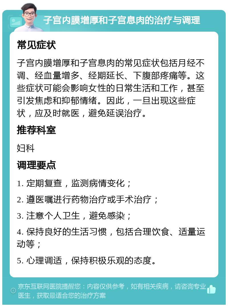 子宫内膜增厚和子宫息肉的治疗与调理 常见症状 子宫内膜增厚和子宫息肉的常见症状包括月经不调、经血量增多、经期延长、下腹部疼痛等。这些症状可能会影响女性的日常生活和工作，甚至引发焦虑和抑郁情绪。因此，一旦出现这些症状，应及时就医，避免延误治疗。 推荐科室 妇科 调理要点 1. 定期复查，监测病情变化； 2. 遵医嘱进行药物治疗或手术治疗； 3. 注意个人卫生，避免感染； 4. 保持良好的生活习惯，包括合理饮食、适量运动等； 5. 心理调适，保持积极乐观的态度。