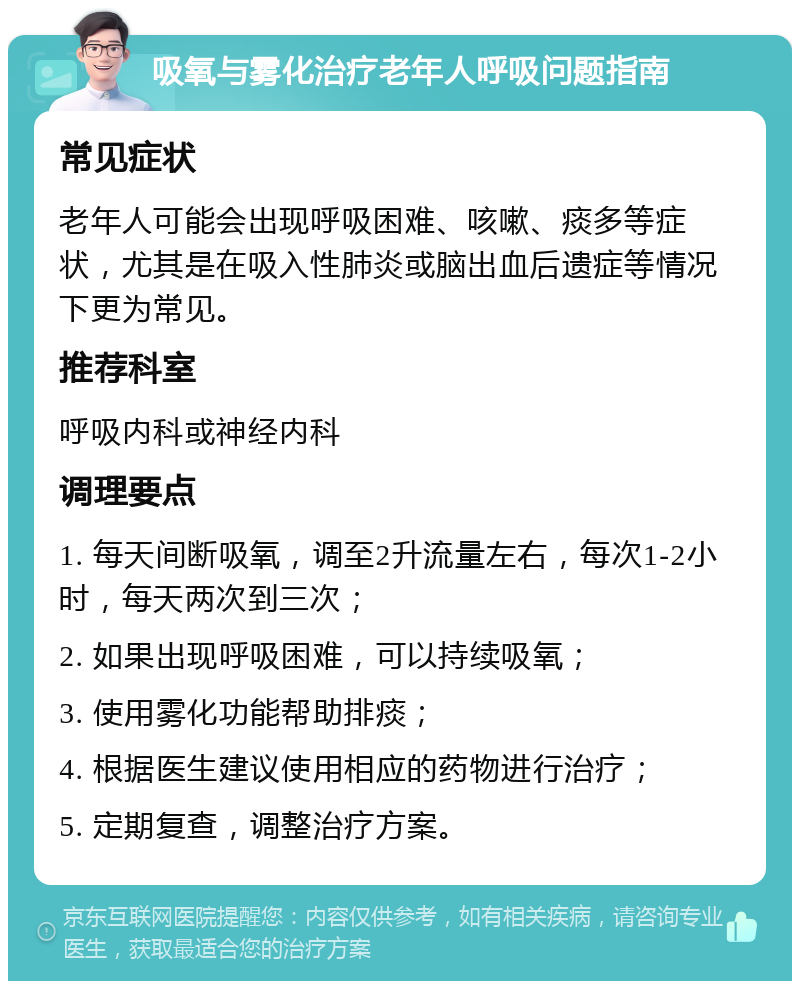 吸氧与雾化治疗老年人呼吸问题指南 常见症状 老年人可能会出现呼吸困难、咳嗽、痰多等症状，尤其是在吸入性肺炎或脑出血后遗症等情况下更为常见。 推荐科室 呼吸内科或神经内科 调理要点 1. 每天间断吸氧，调至2升流量左右，每次1-2小时，每天两次到三次； 2. 如果出现呼吸困难，可以持续吸氧； 3. 使用雾化功能帮助排痰； 4. 根据医生建议使用相应的药物进行治疗； 5. 定期复查，调整治疗方案。