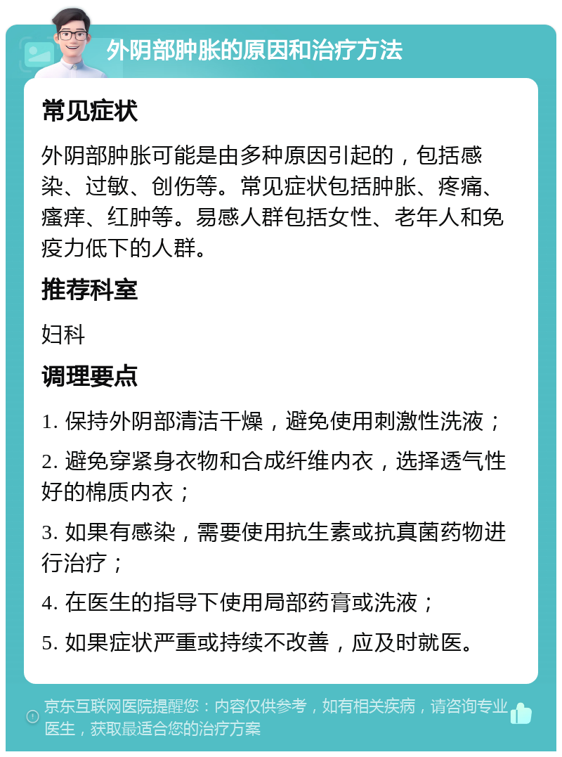 外阴部肿胀的原因和治疗方法 常见症状 外阴部肿胀可能是由多种原因引起的，包括感染、过敏、创伤等。常见症状包括肿胀、疼痛、瘙痒、红肿等。易感人群包括女性、老年人和免疫力低下的人群。 推荐科室 妇科 调理要点 1. 保持外阴部清洁干燥，避免使用刺激性洗液； 2. 避免穿紧身衣物和合成纤维内衣，选择透气性好的棉质内衣； 3. 如果有感染，需要使用抗生素或抗真菌药物进行治疗； 4. 在医生的指导下使用局部药膏或洗液； 5. 如果症状严重或持续不改善，应及时就医。