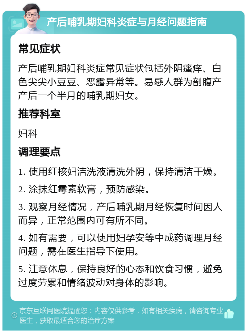 产后哺乳期妇科炎症与月经问题指南 常见症状 产后哺乳期妇科炎症常见症状包括外阴瘙痒、白色尖尖小豆豆、恶露异常等。易感人群为剖腹产产后一个半月的哺乳期妇女。 推荐科室 妇科 调理要点 1. 使用红核妇洁洗液清洗外阴，保持清洁干燥。 2. 涂抹红霉素软膏，预防感染。 3. 观察月经情况，产后哺乳期月经恢复时间因人而异，正常范围内可有所不同。 4. 如有需要，可以使用妇孕安等中成药调理月经问题，需在医生指导下使用。 5. 注意休息，保持良好的心态和饮食习惯，避免过度劳累和情绪波动对身体的影响。