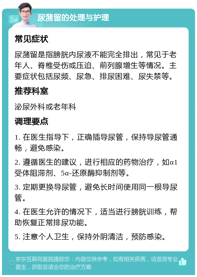 尿潴留的处理与护理 常见症状 尿潴留是指膀胱内尿液不能完全排出，常见于老年人、脊椎受伤或压迫、前列腺增生等情况。主要症状包括尿频、尿急、排尿困难、尿失禁等。 推荐科室 泌尿外科或老年科 调理要点 1. 在医生指导下，正确插导尿管，保持导尿管通畅，避免感染。 2. 遵循医生的建议，进行相应的药物治疗，如α1受体阻滞剂、5α-还原酶抑制剂等。 3. 定期更换导尿管，避免长时间使用同一根导尿管。 4. 在医生允许的情况下，适当进行膀胱训练，帮助恢复正常排尿功能。 5. 注意个人卫生，保持外阴清洁，预防感染。