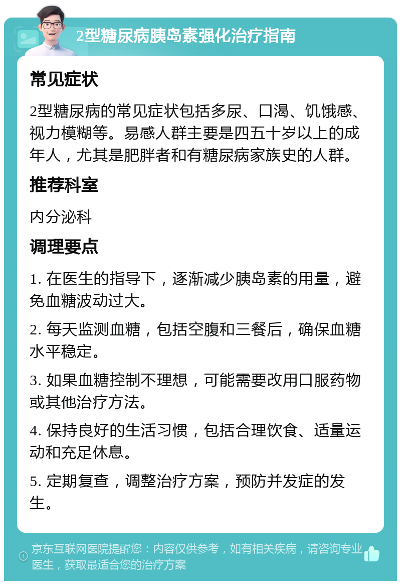 2型糖尿病胰岛素强化治疗指南 常见症状 2型糖尿病的常见症状包括多尿、口渴、饥饿感、视力模糊等。易感人群主要是四五十岁以上的成年人，尤其是肥胖者和有糖尿病家族史的人群。 推荐科室 内分泌科 调理要点 1. 在医生的指导下，逐渐减少胰岛素的用量，避免血糖波动过大。 2. 每天监测血糖，包括空腹和三餐后，确保血糖水平稳定。 3. 如果血糖控制不理想，可能需要改用口服药物或其他治疗方法。 4. 保持良好的生活习惯，包括合理饮食、适量运动和充足休息。 5. 定期复查，调整治疗方案，预防并发症的发生。