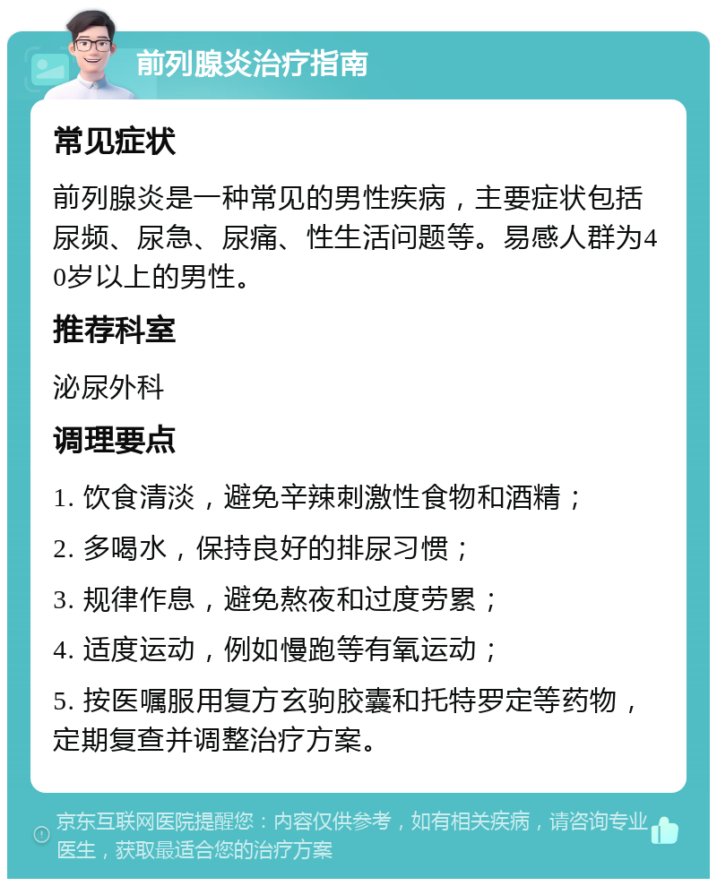 前列腺炎治疗指南 常见症状 前列腺炎是一种常见的男性疾病，主要症状包括尿频、尿急、尿痛、性生活问题等。易感人群为40岁以上的男性。 推荐科室 泌尿外科 调理要点 1. 饮食清淡，避免辛辣刺激性食物和酒精； 2. 多喝水，保持良好的排尿习惯； 3. 规律作息，避免熬夜和过度劳累； 4. 适度运动，例如慢跑等有氧运动； 5. 按医嘱服用复方玄驹胶囊和托特罗定等药物，定期复查并调整治疗方案。