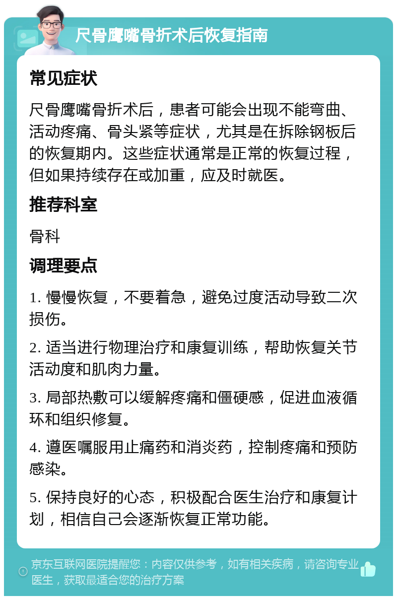 尺骨鹰嘴骨折术后恢复指南 常见症状 尺骨鹰嘴骨折术后，患者可能会出现不能弯曲、活动疼痛、骨头紧等症状，尤其是在拆除钢板后的恢复期内。这些症状通常是正常的恢复过程，但如果持续存在或加重，应及时就医。 推荐科室 骨科 调理要点 1. 慢慢恢复，不要着急，避免过度活动导致二次损伤。 2. 适当进行物理治疗和康复训练，帮助恢复关节活动度和肌肉力量。 3. 局部热敷可以缓解疼痛和僵硬感，促进血液循环和组织修复。 4. 遵医嘱服用止痛药和消炎药，控制疼痛和预防感染。 5. 保持良好的心态，积极配合医生治疗和康复计划，相信自己会逐渐恢复正常功能。