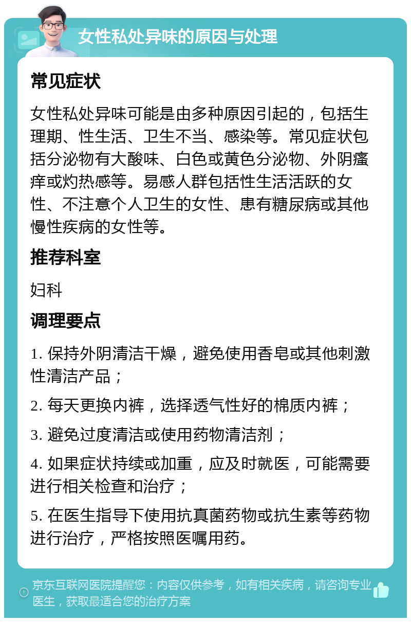 女性私处异味的原因与处理 常见症状 女性私处异味可能是由多种原因引起的，包括生理期、性生活、卫生不当、感染等。常见症状包括分泌物有大酸味、白色或黄色分泌物、外阴瘙痒或灼热感等。易感人群包括性生活活跃的女性、不注意个人卫生的女性、患有糖尿病或其他慢性疾病的女性等。 推荐科室 妇科 调理要点 1. 保持外阴清洁干燥，避免使用香皂或其他刺激性清洁产品； 2. 每天更换内裤，选择透气性好的棉质内裤； 3. 避免过度清洁或使用药物清洁剂； 4. 如果症状持续或加重，应及时就医，可能需要进行相关检查和治疗； 5. 在医生指导下使用抗真菌药物或抗生素等药物进行治疗，严格按照医嘱用药。