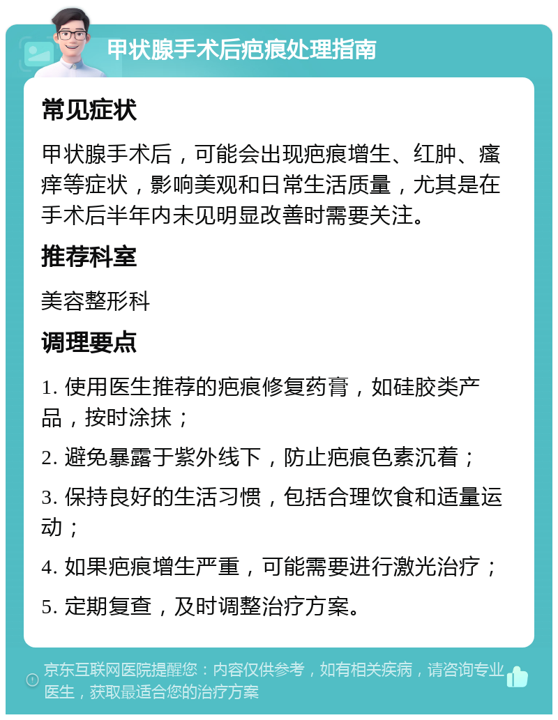 甲状腺手术后疤痕处理指南 常见症状 甲状腺手术后，可能会出现疤痕增生、红肿、瘙痒等症状，影响美观和日常生活质量，尤其是在手术后半年内未见明显改善时需要关注。 推荐科室 美容整形科 调理要点 1. 使用医生推荐的疤痕修复药膏，如硅胶类产品，按时涂抹； 2. 避免暴露于紫外线下，防止疤痕色素沉着； 3. 保持良好的生活习惯，包括合理饮食和适量运动； 4. 如果疤痕增生严重，可能需要进行激光治疗； 5. 定期复查，及时调整治疗方案。