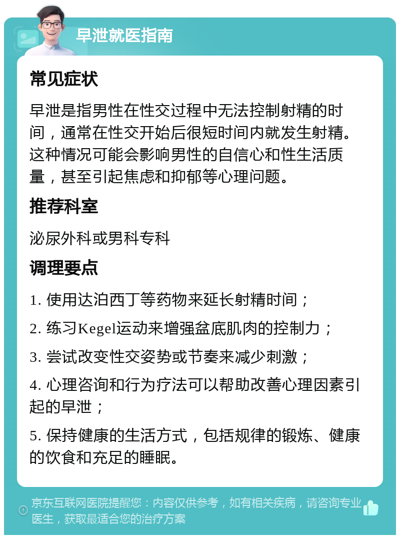 早泄就医指南 常见症状 早泄是指男性在性交过程中无法控制射精的时间，通常在性交开始后很短时间内就发生射精。这种情况可能会影响男性的自信心和性生活质量，甚至引起焦虑和抑郁等心理问题。 推荐科室 泌尿外科或男科专科 调理要点 1. 使用达泊西丁等药物来延长射精时间； 2. 练习Kegel运动来增强盆底肌肉的控制力； 3. 尝试改变性交姿势或节奏来减少刺激； 4. 心理咨询和行为疗法可以帮助改善心理因素引起的早泄； 5. 保持健康的生活方式，包括规律的锻炼、健康的饮食和充足的睡眠。