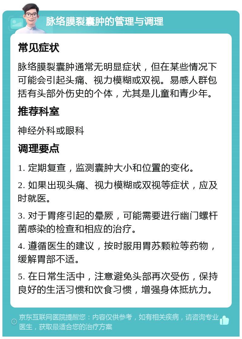 脉络膜裂囊肿的管理与调理 常见症状 脉络膜裂囊肿通常无明显症状，但在某些情况下可能会引起头痛、视力模糊或双视。易感人群包括有头部外伤史的个体，尤其是儿童和青少年。 推荐科室 神经外科或眼科 调理要点 1. 定期复查，监测囊肿大小和位置的变化。 2. 如果出现头痛、视力模糊或双视等症状，应及时就医。 3. 对于胃疼引起的晕厥，可能需要进行幽门螺杆菌感染的检查和相应的治疗。 4. 遵循医生的建议，按时服用胃苏颗粒等药物，缓解胃部不适。 5. 在日常生活中，注意避免头部再次受伤，保持良好的生活习惯和饮食习惯，增强身体抵抗力。