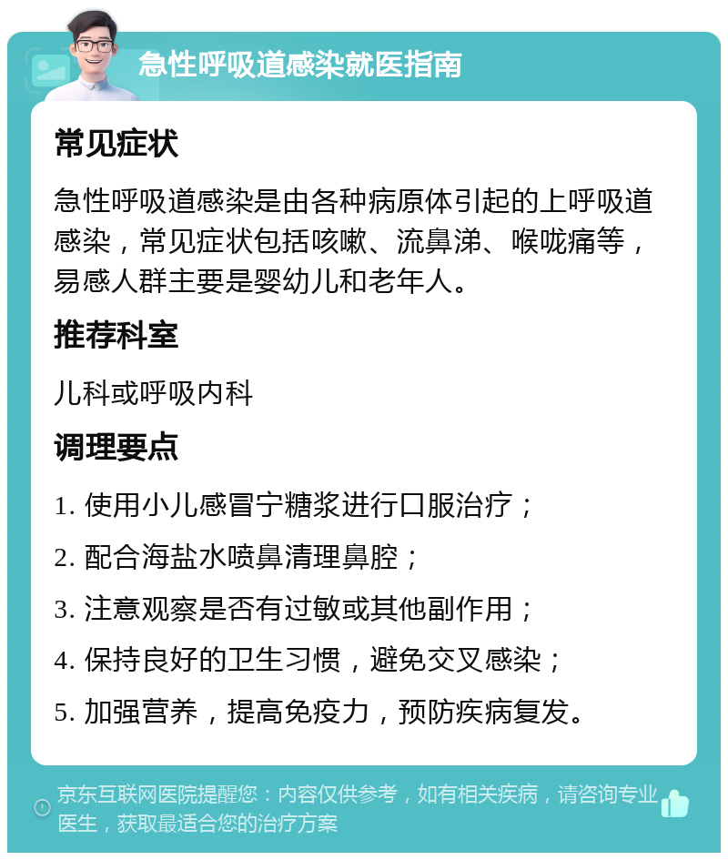 急性呼吸道感染就医指南 常见症状 急性呼吸道感染是由各种病原体引起的上呼吸道感染，常见症状包括咳嗽、流鼻涕、喉咙痛等，易感人群主要是婴幼儿和老年人。 推荐科室 儿科或呼吸内科 调理要点 1. 使用小儿感冒宁糖浆进行口服治疗； 2. 配合海盐水喷鼻清理鼻腔； 3. 注意观察是否有过敏或其他副作用； 4. 保持良好的卫生习惯，避免交叉感染； 5. 加强营养，提高免疫力，预防疾病复发。