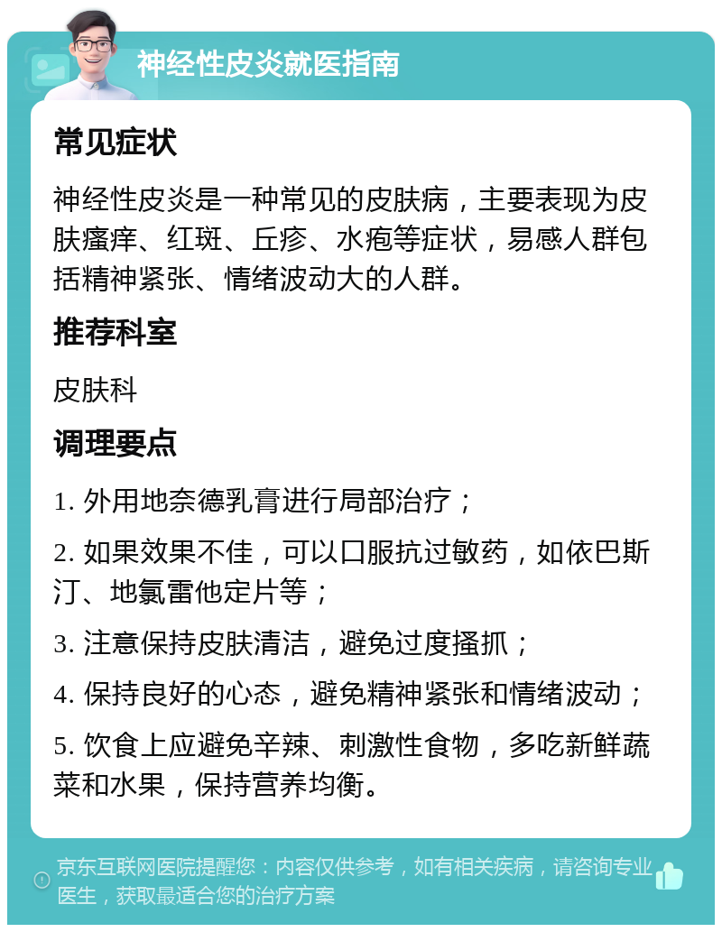 神经性皮炎就医指南 常见症状 神经性皮炎是一种常见的皮肤病，主要表现为皮肤瘙痒、红斑、丘疹、水疱等症状，易感人群包括精神紧张、情绪波动大的人群。 推荐科室 皮肤科 调理要点 1. 外用地奈德乳膏进行局部治疗； 2. 如果效果不佳，可以口服抗过敏药，如依巴斯汀、地氯雷他定片等； 3. 注意保持皮肤清洁，避免过度搔抓； 4. 保持良好的心态，避免精神紧张和情绪波动； 5. 饮食上应避免辛辣、刺激性食物，多吃新鲜蔬菜和水果，保持营养均衡。