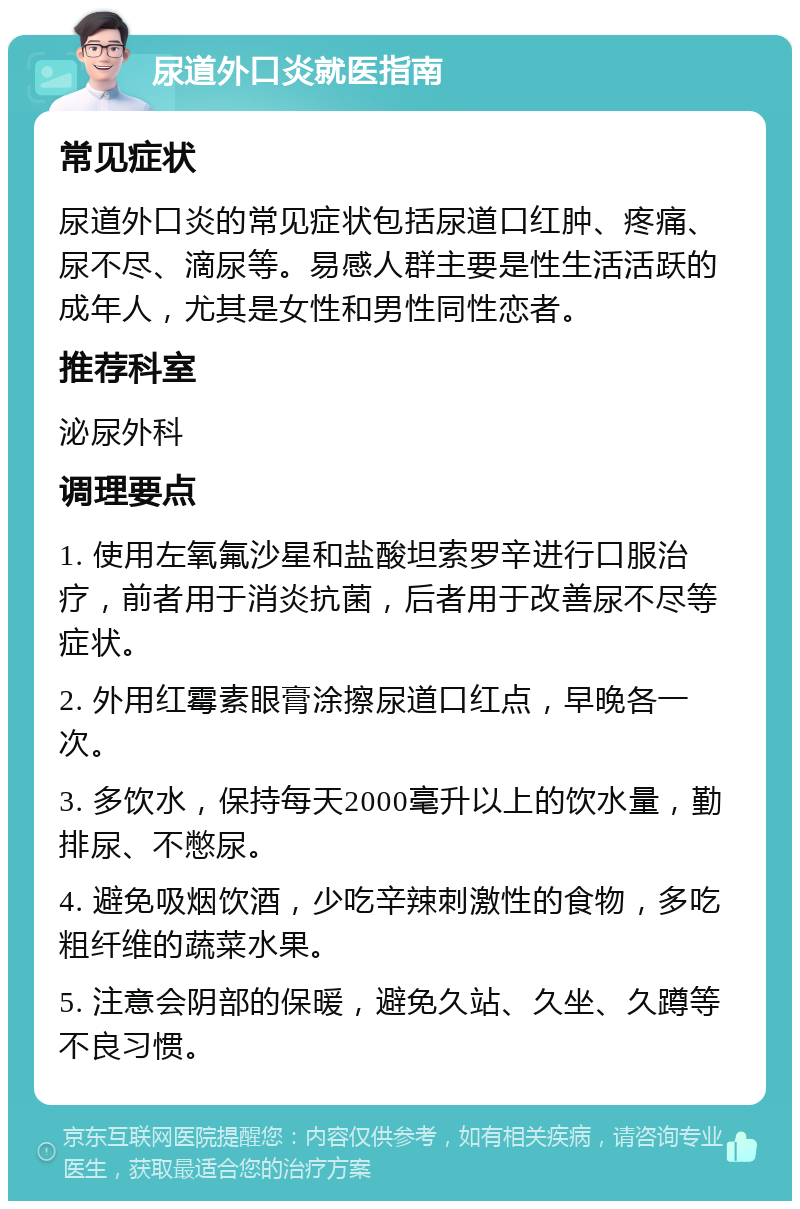 尿道外口炎就医指南 常见症状 尿道外口炎的常见症状包括尿道口红肿、疼痛、尿不尽、滴尿等。易感人群主要是性生活活跃的成年人，尤其是女性和男性同性恋者。 推荐科室 泌尿外科 调理要点 1. 使用左氧氟沙星和盐酸坦索罗辛进行口服治疗，前者用于消炎抗菌，后者用于改善尿不尽等症状。 2. 外用红霉素眼膏涂擦尿道口红点，早晚各一次。 3. 多饮水，保持每天2000毫升以上的饮水量，勤排尿、不憋尿。 4. 避免吸烟饮酒，少吃辛辣刺激性的食物，多吃粗纤维的蔬菜水果。 5. 注意会阴部的保暖，避免久站、久坐、久蹲等不良习惯。