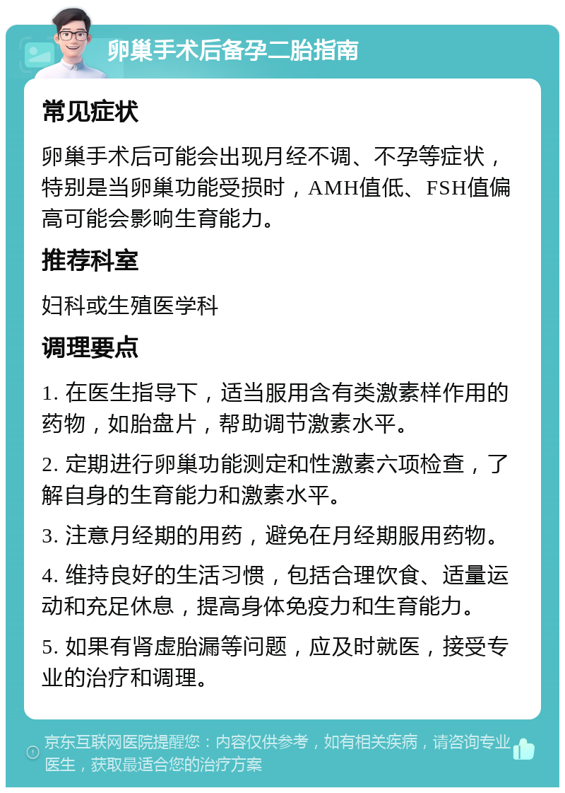 卵巢手术后备孕二胎指南 常见症状 卵巢手术后可能会出现月经不调、不孕等症状，特别是当卵巢功能受损时，AMH值低、FSH值偏高可能会影响生育能力。 推荐科室 妇科或生殖医学科 调理要点 1. 在医生指导下，适当服用含有类激素样作用的药物，如胎盘片，帮助调节激素水平。 2. 定期进行卵巢功能测定和性激素六项检查，了解自身的生育能力和激素水平。 3. 注意月经期的用药，避免在月经期服用药物。 4. 维持良好的生活习惯，包括合理饮食、适量运动和充足休息，提高身体免疫力和生育能力。 5. 如果有肾虚胎漏等问题，应及时就医，接受专业的治疗和调理。