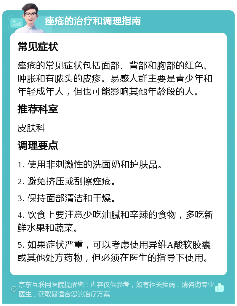 痤疮的治疗和调理指南 常见症状 痤疮的常见症状包括面部、背部和胸部的红色、肿胀和有脓头的皮疹。易感人群主要是青少年和年轻成年人，但也可能影响其他年龄段的人。 推荐科室 皮肤科 调理要点 1. 使用非刺激性的洗面奶和护肤品。 2. 避免挤压或刮擦痤疮。 3. 保持面部清洁和干燥。 4. 饮食上要注意少吃油腻和辛辣的食物，多吃新鲜水果和蔬菜。 5. 如果症状严重，可以考虑使用异维A酸软胶囊或其他处方药物，但必须在医生的指导下使用。