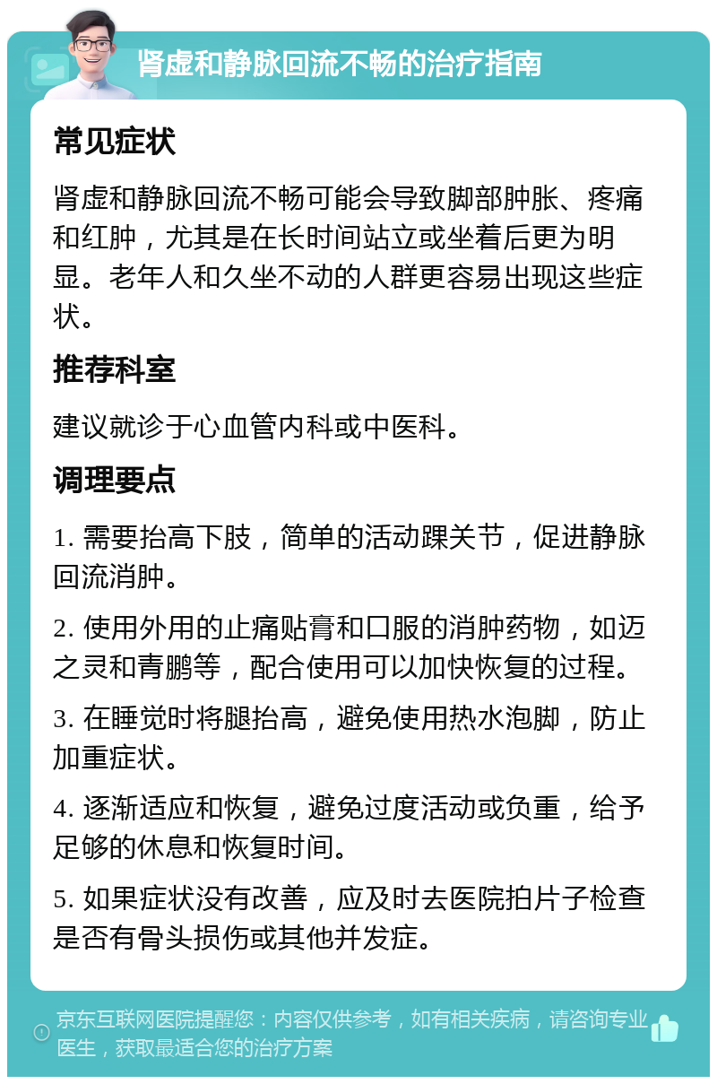 肾虚和静脉回流不畅的治疗指南 常见症状 肾虚和静脉回流不畅可能会导致脚部肿胀、疼痛和红肿，尤其是在长时间站立或坐着后更为明显。老年人和久坐不动的人群更容易出现这些症状。 推荐科室 建议就诊于心血管内科或中医科。 调理要点 1. 需要抬高下肢，简单的活动踝关节，促进静脉回流消肿。 2. 使用外用的止痛贴膏和口服的消肿药物，如迈之灵和青鹏等，配合使用可以加快恢复的过程。 3. 在睡觉时将腿抬高，避免使用热水泡脚，防止加重症状。 4. 逐渐适应和恢复，避免过度活动或负重，给予足够的休息和恢复时间。 5. 如果症状没有改善，应及时去医院拍片子检查是否有骨头损伤或其他并发症。