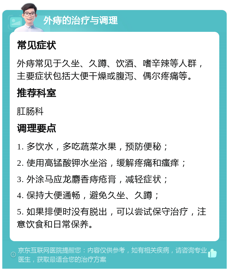 外痔的治疗与调理 常见症状 外痔常见于久坐、久蹲、饮酒、嗜辛辣等人群，主要症状包括大便干燥或腹泻、偶尔疼痛等。 推荐科室 肛肠科 调理要点 1. 多饮水，多吃蔬菜水果，预防便秘； 2. 使用高锰酸钾水坐浴，缓解疼痛和瘙痒； 3. 外涂马应龙麝香痔疮膏，减轻症状； 4. 保持大便通畅，避免久坐、久蹲； 5. 如果排便时没有脱出，可以尝试保守治疗，注意饮食和日常保养。