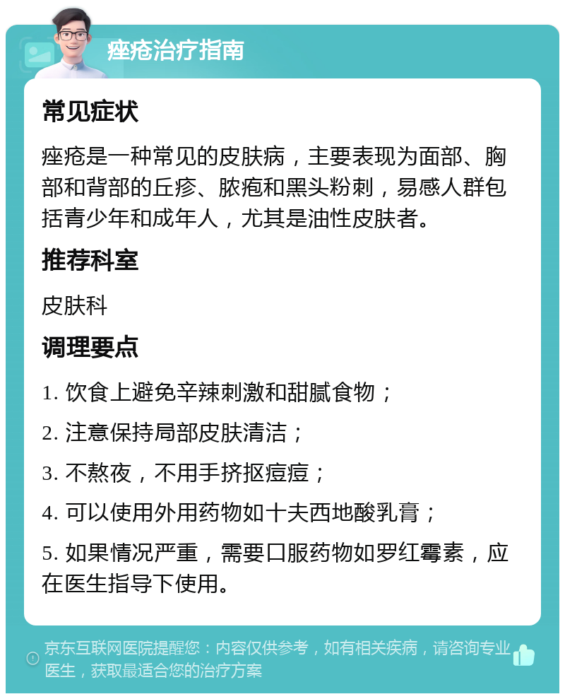 痤疮治疗指南 常见症状 痤疮是一种常见的皮肤病，主要表现为面部、胸部和背部的丘疹、脓疱和黑头粉刺，易感人群包括青少年和成年人，尤其是油性皮肤者。 推荐科室 皮肤科 调理要点 1. 饮食上避免辛辣刺激和甜腻食物； 2. 注意保持局部皮肤清洁； 3. 不熬夜，不用手挤抠痘痘； 4. 可以使用外用药物如十夫西地酸乳膏； 5. 如果情况严重，需要口服药物如罗红霉素，应在医生指导下使用。