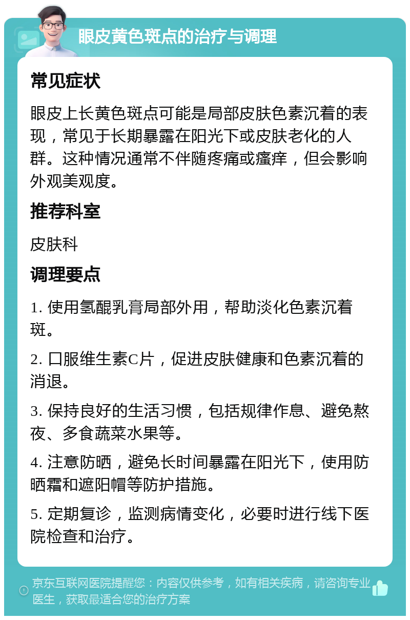 眼皮黄色斑点的治疗与调理 常见症状 眼皮上长黄色斑点可能是局部皮肤色素沉着的表现，常见于长期暴露在阳光下或皮肤老化的人群。这种情况通常不伴随疼痛或瘙痒，但会影响外观美观度。 推荐科室 皮肤科 调理要点 1. 使用氢醌乳膏局部外用，帮助淡化色素沉着斑。 2. 口服维生素C片，促进皮肤健康和色素沉着的消退。 3. 保持良好的生活习惯，包括规律作息、避免熬夜、多食蔬菜水果等。 4. 注意防晒，避免长时间暴露在阳光下，使用防晒霜和遮阳帽等防护措施。 5. 定期复诊，监测病情变化，必要时进行线下医院检查和治疗。