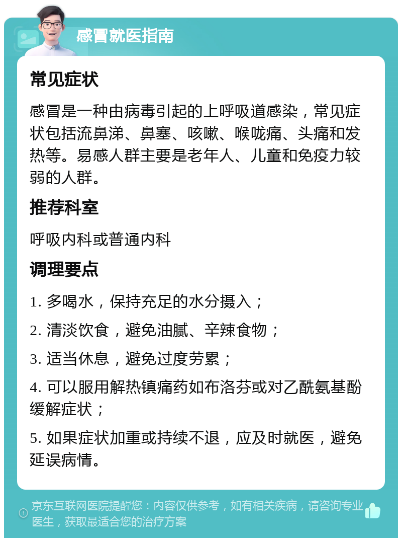 感冒就医指南 常见症状 感冒是一种由病毒引起的上呼吸道感染，常见症状包括流鼻涕、鼻塞、咳嗽、喉咙痛、头痛和发热等。易感人群主要是老年人、儿童和免疫力较弱的人群。 推荐科室 呼吸内科或普通内科 调理要点 1. 多喝水，保持充足的水分摄入； 2. 清淡饮食，避免油腻、辛辣食物； 3. 适当休息，避免过度劳累； 4. 可以服用解热镇痛药如布洛芬或对乙酰氨基酚缓解症状； 5. 如果症状加重或持续不退，应及时就医，避免延误病情。