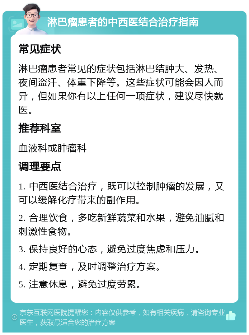 淋巴瘤患者的中西医结合治疗指南 常见症状 淋巴瘤患者常见的症状包括淋巴结肿大、发热、夜间盗汗、体重下降等。这些症状可能会因人而异，但如果你有以上任何一项症状，建议尽快就医。 推荐科室 血液科或肿瘤科 调理要点 1. 中西医结合治疗，既可以控制肿瘤的发展，又可以缓解化疗带来的副作用。 2. 合理饮食，多吃新鲜蔬菜和水果，避免油腻和刺激性食物。 3. 保持良好的心态，避免过度焦虑和压力。 4. 定期复查，及时调整治疗方案。 5. 注意休息，避免过度劳累。