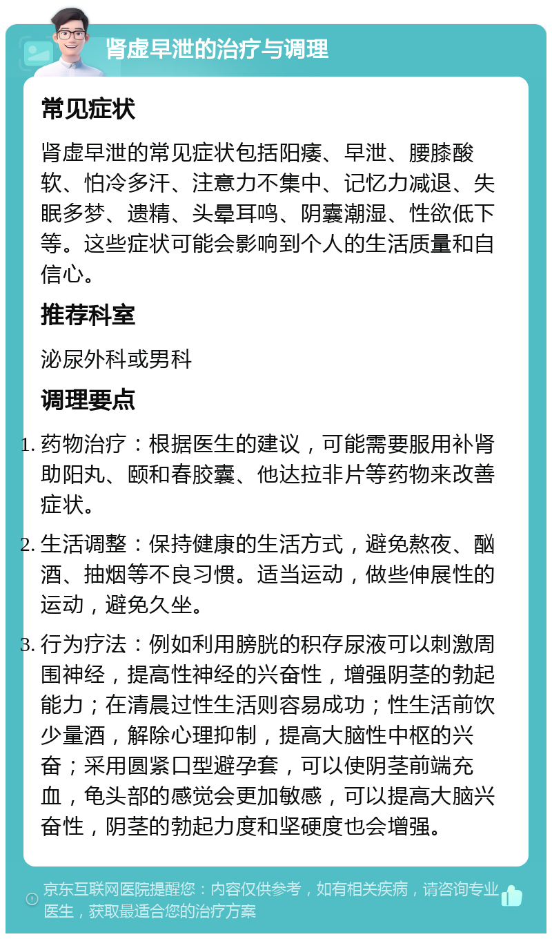 肾虚早泄的治疗与调理 常见症状 肾虚早泄的常见症状包括阳痿、早泄、腰膝酸软、怕冷多汗、注意力不集中、记忆力减退、失眠多梦、遗精、头晕耳鸣、阴囊潮湿、性欲低下等。这些症状可能会影响到个人的生活质量和自信心。 推荐科室 泌尿外科或男科 调理要点 药物治疗：根据医生的建议，可能需要服用补肾助阳丸、颐和春胶囊、他达拉非片等药物来改善症状。 生活调整：保持健康的生活方式，避免熬夜、酗酒、抽烟等不良习惯。适当运动，做些伸展性的运动，避免久坐。 行为疗法：例如利用膀胱的积存尿液可以刺激周围神经，提高性神经的兴奋性，增强阴茎的勃起能力；在清晨过性生活则容易成功；性生活前饮少量酒，解除心理抑制，提高大脑性中枢的兴奋；采用圆紧口型避孕套，可以使阴茎前端充血，龟头部的感觉会更加敏感，可以提高大脑兴奋性，阴茎的勃起力度和坚硬度也会增强。