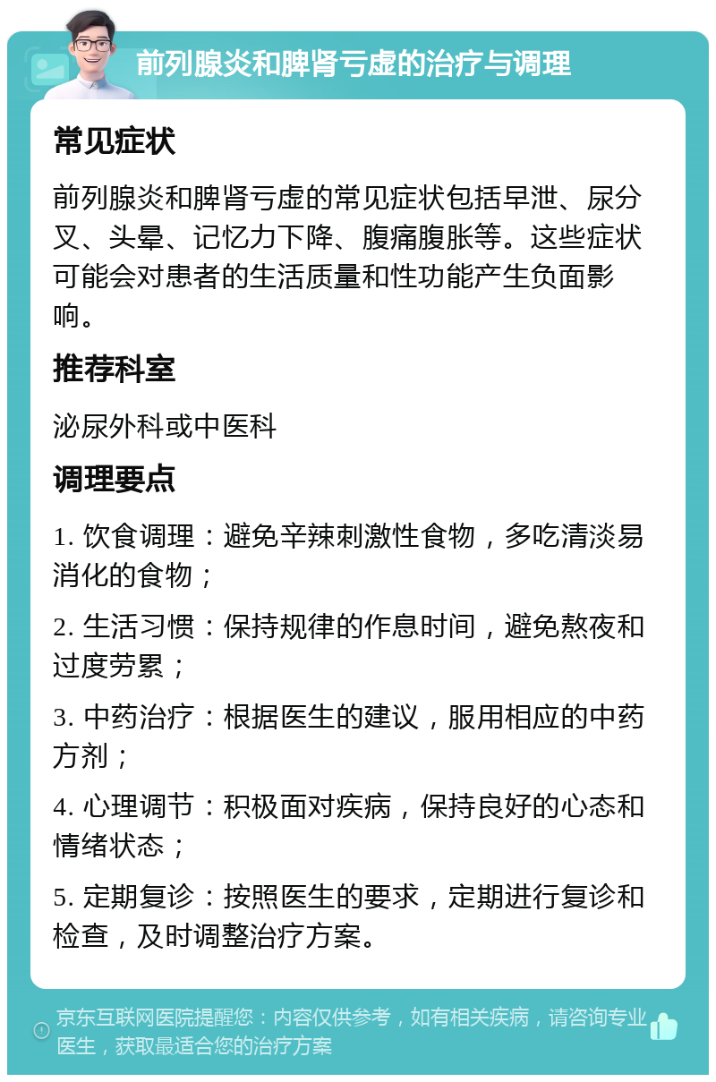 前列腺炎和脾肾亏虚的治疗与调理 常见症状 前列腺炎和脾肾亏虚的常见症状包括早泄、尿分叉、头晕、记忆力下降、腹痛腹胀等。这些症状可能会对患者的生活质量和性功能产生负面影响。 推荐科室 泌尿外科或中医科 调理要点 1. 饮食调理：避免辛辣刺激性食物，多吃清淡易消化的食物； 2. 生活习惯：保持规律的作息时间，避免熬夜和过度劳累； 3. 中药治疗：根据医生的建议，服用相应的中药方剂； 4. 心理调节：积极面对疾病，保持良好的心态和情绪状态； 5. 定期复诊：按照医生的要求，定期进行复诊和检查，及时调整治疗方案。