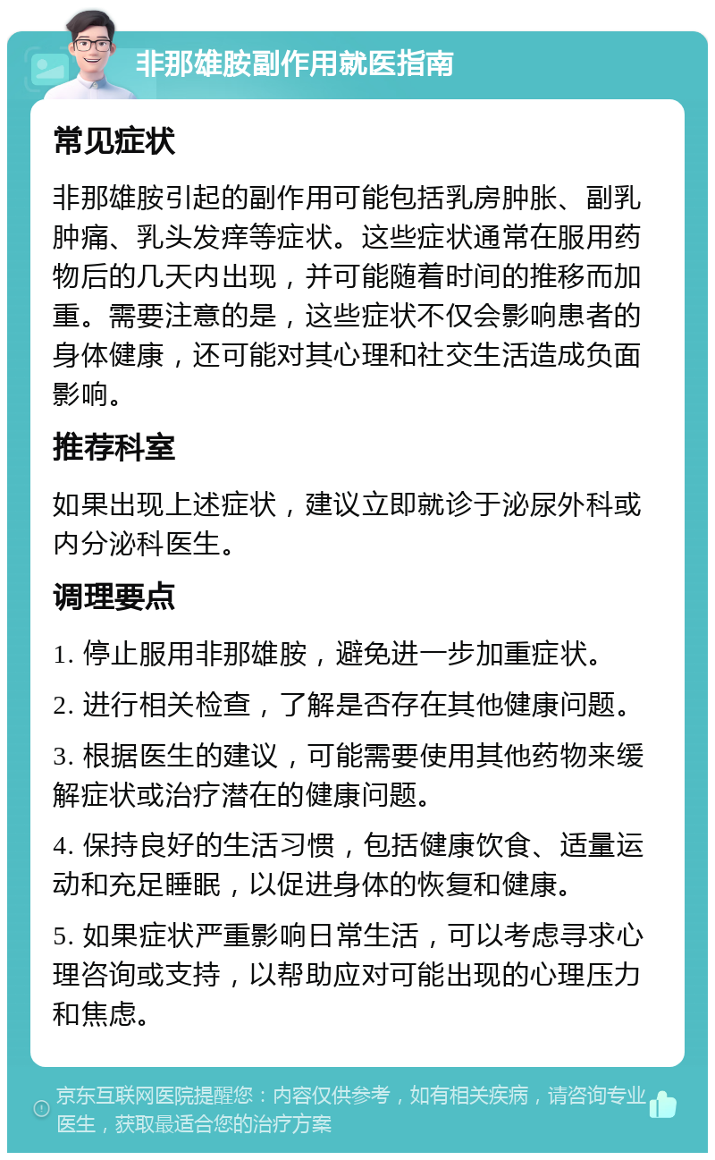 非那雄胺副作用就医指南 常见症状 非那雄胺引起的副作用可能包括乳房肿胀、副乳肿痛、乳头发痒等症状。这些症状通常在服用药物后的几天内出现，并可能随着时间的推移而加重。需要注意的是，这些症状不仅会影响患者的身体健康，还可能对其心理和社交生活造成负面影响。 推荐科室 如果出现上述症状，建议立即就诊于泌尿外科或内分泌科医生。 调理要点 1. 停止服用非那雄胺，避免进一步加重症状。 2. 进行相关检查，了解是否存在其他健康问题。 3. 根据医生的建议，可能需要使用其他药物来缓解症状或治疗潜在的健康问题。 4. 保持良好的生活习惯，包括健康饮食、适量运动和充足睡眠，以促进身体的恢复和健康。 5. 如果症状严重影响日常生活，可以考虑寻求心理咨询或支持，以帮助应对可能出现的心理压力和焦虑。