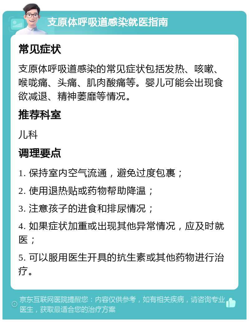 支原体呼吸道感染就医指南 常见症状 支原体呼吸道感染的常见症状包括发热、咳嗽、喉咙痛、头痛、肌肉酸痛等。婴儿可能会出现食欲减退、精神萎靡等情况。 推荐科室 儿科 调理要点 1. 保持室内空气流通，避免过度包裹； 2. 使用退热贴或药物帮助降温； 3. 注意孩子的进食和排尿情况； 4. 如果症状加重或出现其他异常情况，应及时就医； 5. 可以服用医生开具的抗生素或其他药物进行治疗。