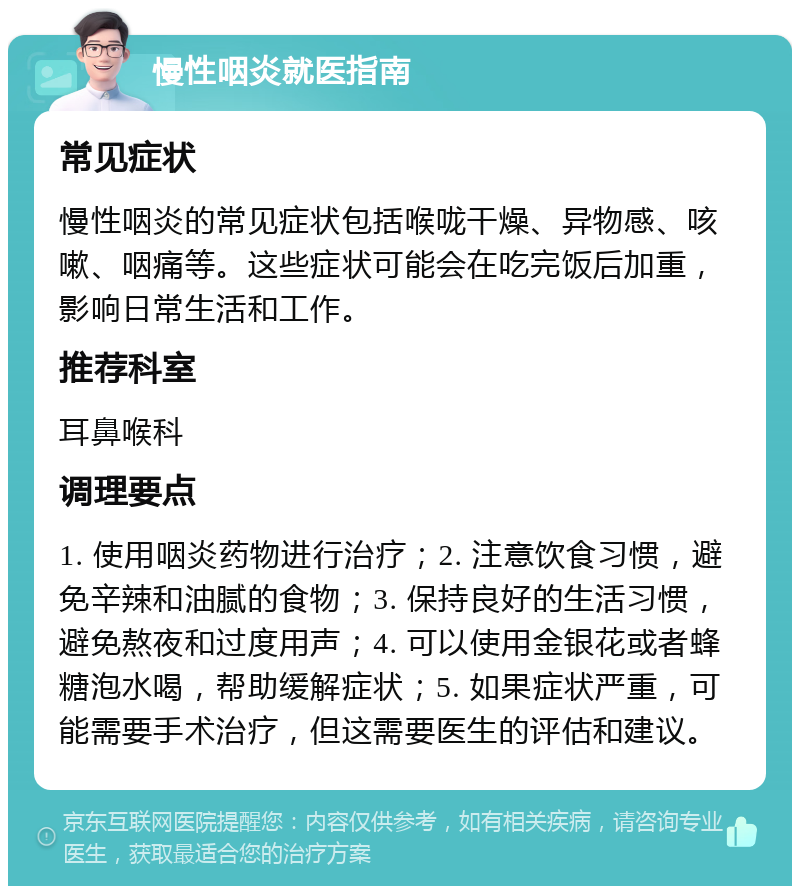 慢性咽炎就医指南 常见症状 慢性咽炎的常见症状包括喉咙干燥、异物感、咳嗽、咽痛等。这些症状可能会在吃完饭后加重，影响日常生活和工作。 推荐科室 耳鼻喉科 调理要点 1. 使用咽炎药物进行治疗；2. 注意饮食习惯，避免辛辣和油腻的食物；3. 保持良好的生活习惯，避免熬夜和过度用声；4. 可以使用金银花或者蜂糖泡水喝，帮助缓解症状；5. 如果症状严重，可能需要手术治疗，但这需要医生的评估和建议。