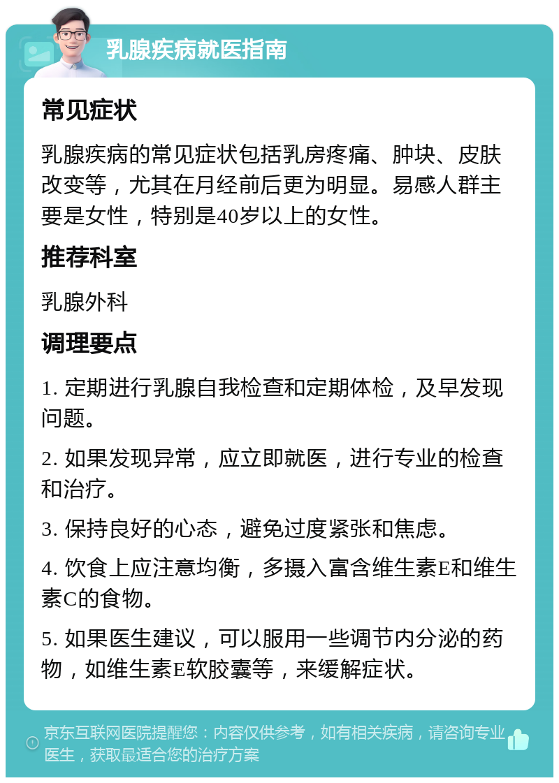 乳腺疾病就医指南 常见症状 乳腺疾病的常见症状包括乳房疼痛、肿块、皮肤改变等，尤其在月经前后更为明显。易感人群主要是女性，特别是40岁以上的女性。 推荐科室 乳腺外科 调理要点 1. 定期进行乳腺自我检查和定期体检，及早发现问题。 2. 如果发现异常，应立即就医，进行专业的检查和治疗。 3. 保持良好的心态，避免过度紧张和焦虑。 4. 饮食上应注意均衡，多摄入富含维生素E和维生素C的食物。 5. 如果医生建议，可以服用一些调节内分泌的药物，如维生素E软胶囊等，来缓解症状。