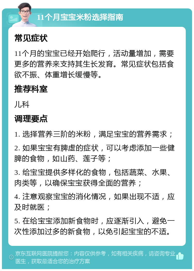 11个月宝宝米粉选择指南 常见症状 11个月的宝宝已经开始爬行，活动量增加，需要更多的营养来支持其生长发育。常见症状包括食欲不振、体重增长缓慢等。 推荐科室 儿科 调理要点 1. 选择营养三阶的米粉，满足宝宝的营养需求； 2. 如果宝宝有脾虚的症状，可以考虑添加一些健脾的食物，如山药、莲子等； 3. 给宝宝提供多样化的食物，包括蔬菜、水果、肉类等，以确保宝宝获得全面的营养； 4. 注意观察宝宝的消化情况，如果出现不适，应及时就医； 5. 在给宝宝添加新食物时，应逐渐引入，避免一次性添加过多的新食物，以免引起宝宝的不适。