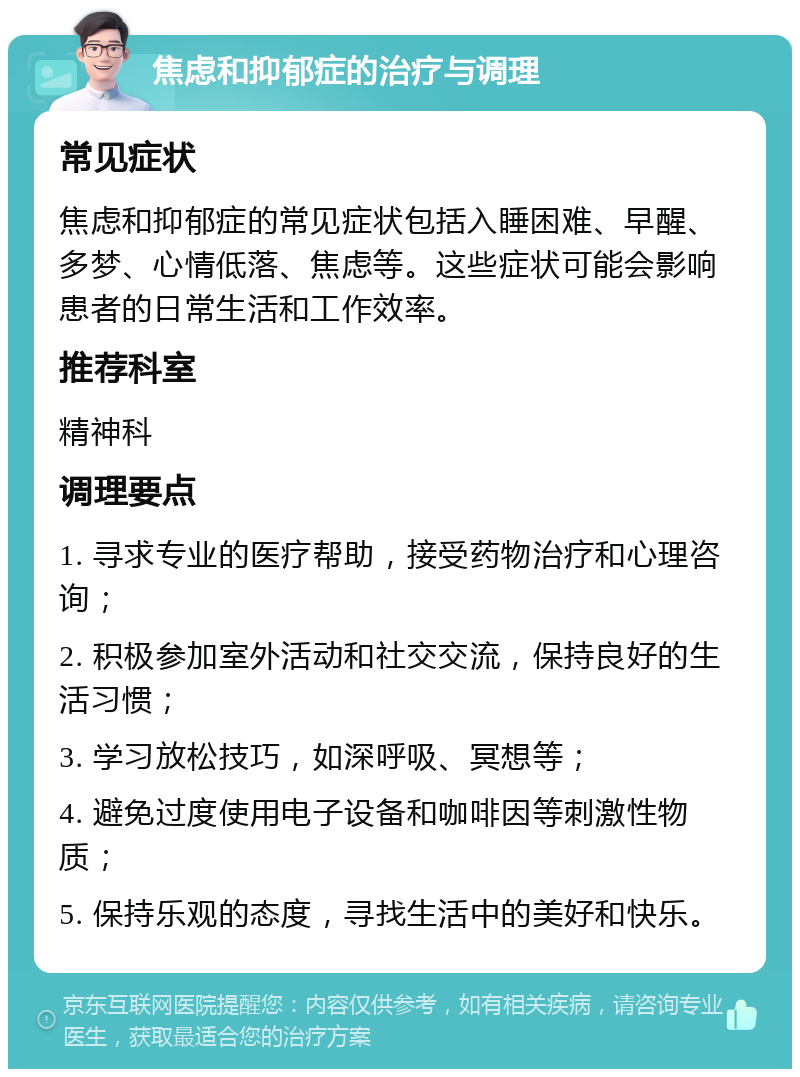 焦虑和抑郁症的治疗与调理 常见症状 焦虑和抑郁症的常见症状包括入睡困难、早醒、多梦、心情低落、焦虑等。这些症状可能会影响患者的日常生活和工作效率。 推荐科室 精神科 调理要点 1. 寻求专业的医疗帮助，接受药物治疗和心理咨询； 2. 积极参加室外活动和社交交流，保持良好的生活习惯； 3. 学习放松技巧，如深呼吸、冥想等； 4. 避免过度使用电子设备和咖啡因等刺激性物质； 5. 保持乐观的态度，寻找生活中的美好和快乐。