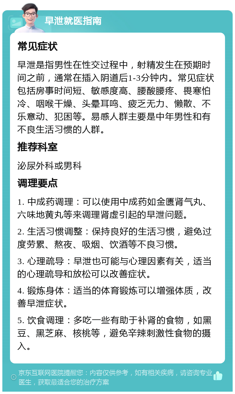 早泄就医指南 常见症状 早泄是指男性在性交过程中，射精发生在预期时间之前，通常在插入阴道后1-3分钟内。常见症状包括房事时间短、敏感度高、腰酸腰疼、畏寒怕冷、咽喉干燥、头晕耳鸣、疲乏无力、懒散、不乐意动、犯困等。易感人群主要是中年男性和有不良生活习惯的人群。 推荐科室 泌尿外科或男科 调理要点 1. 中成药调理：可以使用中成药如金匮肾气丸、六味地黄丸等来调理肾虚引起的早泄问题。 2. 生活习惯调整：保持良好的生活习惯，避免过度劳累、熬夜、吸烟、饮酒等不良习惯。 3. 心理疏导：早泄也可能与心理因素有关，适当的心理疏导和放松可以改善症状。 4. 锻炼身体：适当的体育锻炼可以增强体质，改善早泄症状。 5. 饮食调理：多吃一些有助于补肾的食物，如黑豆、黑芝麻、核桃等，避免辛辣刺激性食物的摄入。