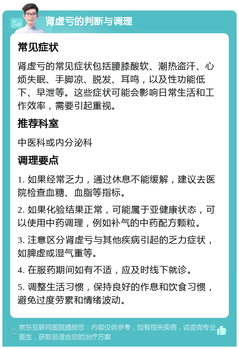 肾虚亏的判断与调理 常见症状 肾虚亏的常见症状包括腰膝酸软、潮热盗汗、心烦失眠、手脚凉、脱发、耳鸣，以及性功能低下、早泄等。这些症状可能会影响日常生活和工作效率，需要引起重视。 推荐科室 中医科或内分泌科 调理要点 1. 如果经常乏力，通过休息不能缓解，建议去医院检查血糖、血脂等指标。 2. 如果化验结果正常，可能属于亚健康状态，可以使用中药调理，例如补气的中药配方颗粒。 3. 注意区分肾虚亏与其他疾病引起的乏力症状，如脾虚或湿气重等。 4. 在服药期间如有不适，应及时线下就诊。 5. 调整生活习惯，保持良好的作息和饮食习惯，避免过度劳累和情绪波动。