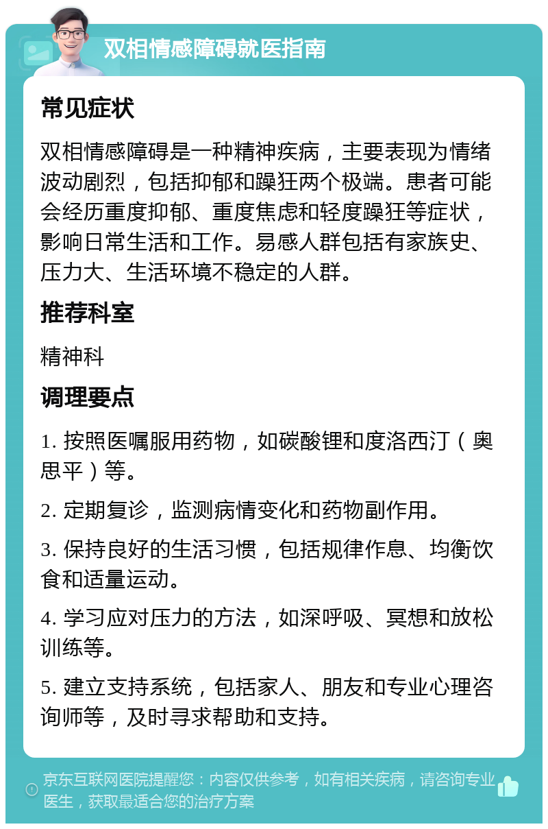 双相情感障碍就医指南 常见症状 双相情感障碍是一种精神疾病，主要表现为情绪波动剧烈，包括抑郁和躁狂两个极端。患者可能会经历重度抑郁、重度焦虑和轻度躁狂等症状，影响日常生活和工作。易感人群包括有家族史、压力大、生活环境不稳定的人群。 推荐科室 精神科 调理要点 1. 按照医嘱服用药物，如碳酸锂和度洛西汀（奥思平）等。 2. 定期复诊，监测病情变化和药物副作用。 3. 保持良好的生活习惯，包括规律作息、均衡饮食和适量运动。 4. 学习应对压力的方法，如深呼吸、冥想和放松训练等。 5. 建立支持系统，包括家人、朋友和专业心理咨询师等，及时寻求帮助和支持。