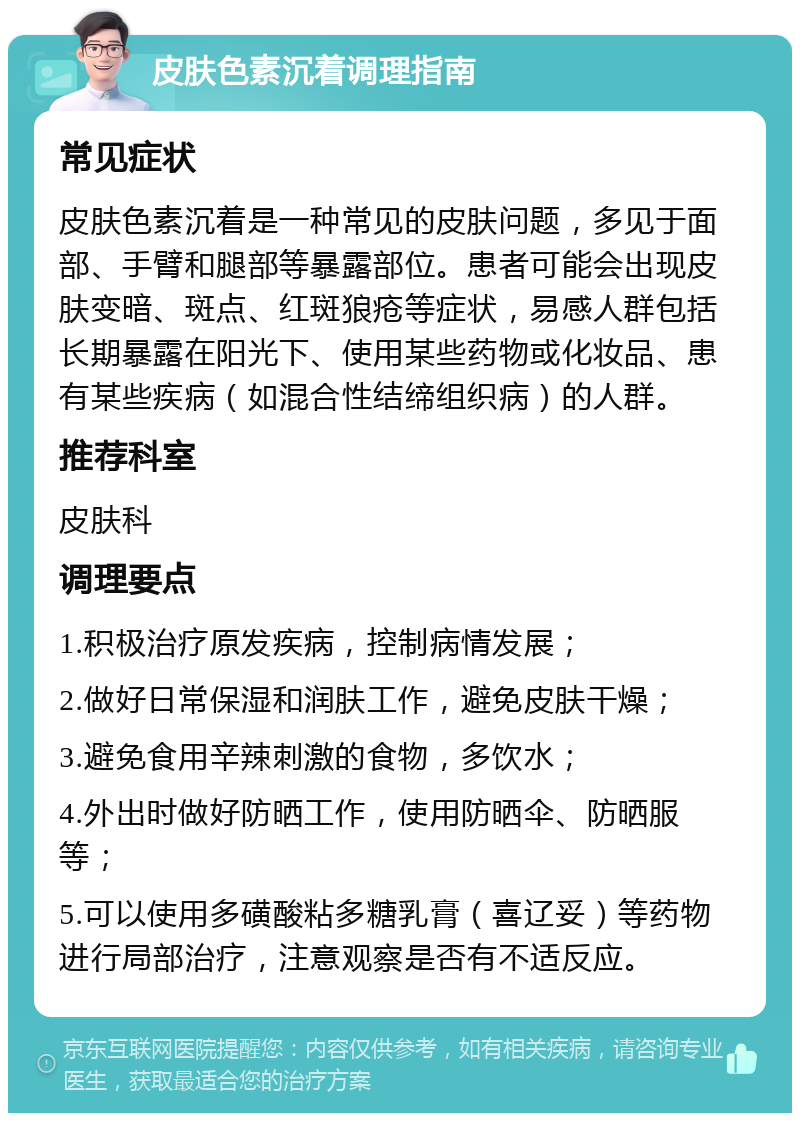 皮肤色素沉着调理指南 常见症状 皮肤色素沉着是一种常见的皮肤问题，多见于面部、手臂和腿部等暴露部位。患者可能会出现皮肤变暗、斑点、红斑狼疮等症状，易感人群包括长期暴露在阳光下、使用某些药物或化妆品、患有某些疾病（如混合性结缔组织病）的人群。 推荐科室 皮肤科 调理要点 1.积极治疗原发疾病，控制病情发展； 2.做好日常保湿和润肤工作，避免皮肤干燥； 3.避免食用辛辣刺激的食物，多饮水； 4.外出时做好防晒工作，使用防晒伞、防晒服等； 5.可以使用多磺酸粘多糖乳膏（喜辽妥）等药物进行局部治疗，注意观察是否有不适反应。