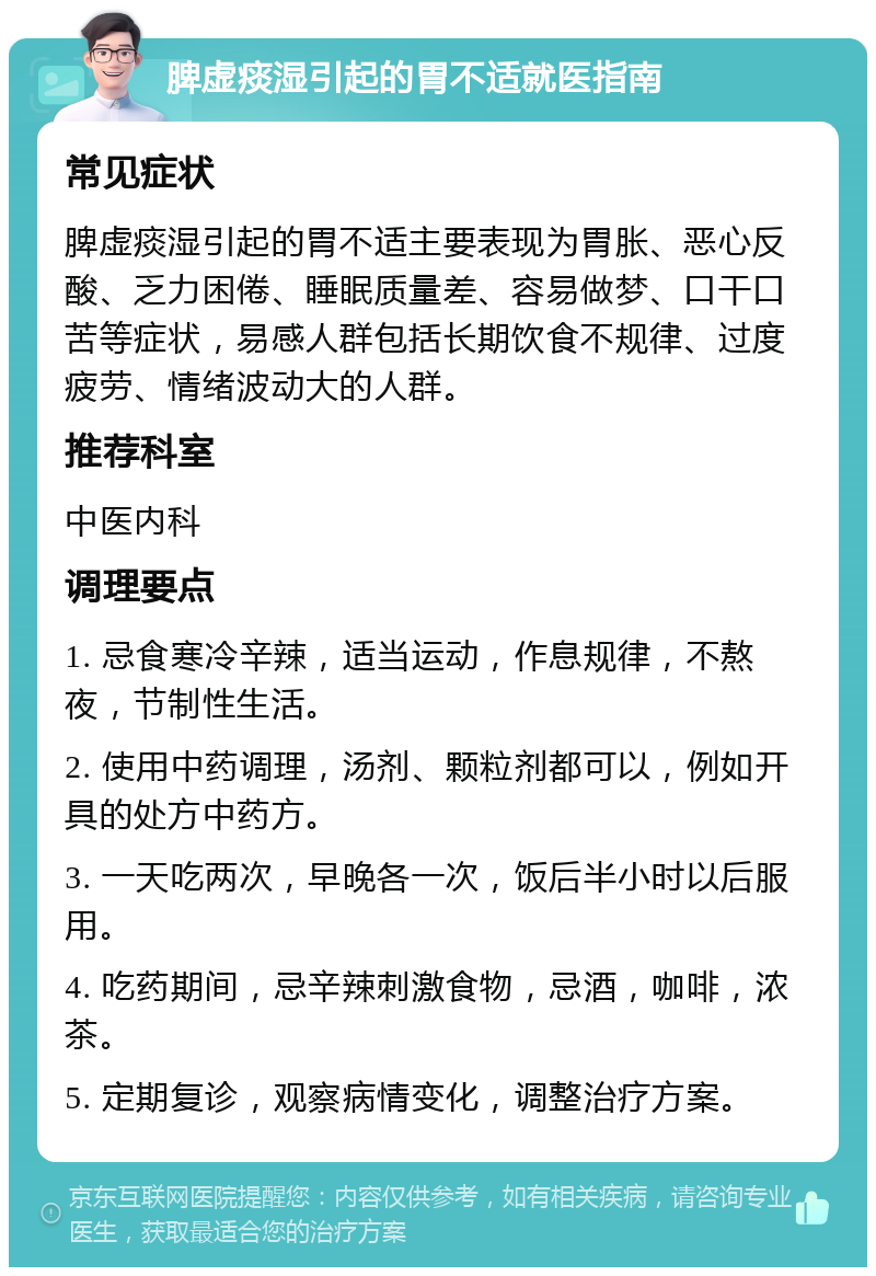 脾虚痰湿引起的胃不适就医指南 常见症状 脾虚痰湿引起的胃不适主要表现为胃胀、恶心反酸、乏力困倦、睡眠质量差、容易做梦、口干口苦等症状，易感人群包括长期饮食不规律、过度疲劳、情绪波动大的人群。 推荐科室 中医内科 调理要点 1. 忌食寒冷辛辣，适当运动，作息规律，不熬夜，节制性生活。 2. 使用中药调理，汤剂、颗粒剂都可以，例如开具的处方中药方。 3. 一天吃两次，早晚各一次，饭后半小时以后服用。 4. 吃药期间，忌辛辣刺激食物，忌酒，咖啡，浓茶。 5. 定期复诊，观察病情变化，调整治疗方案。