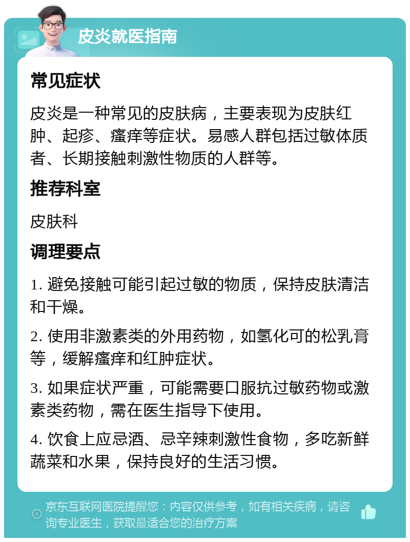 皮炎就医指南 常见症状 皮炎是一种常见的皮肤病，主要表现为皮肤红肿、起疹、瘙痒等症状。易感人群包括过敏体质者、长期接触刺激性物质的人群等。 推荐科室 皮肤科 调理要点 1. 避免接触可能引起过敏的物质，保持皮肤清洁和干燥。 2. 使用非激素类的外用药物，如氢化可的松乳膏等，缓解瘙痒和红肿症状。 3. 如果症状严重，可能需要口服抗过敏药物或激素类药物，需在医生指导下使用。 4. 饮食上应忌酒、忌辛辣刺激性食物，多吃新鲜蔬菜和水果，保持良好的生活习惯。