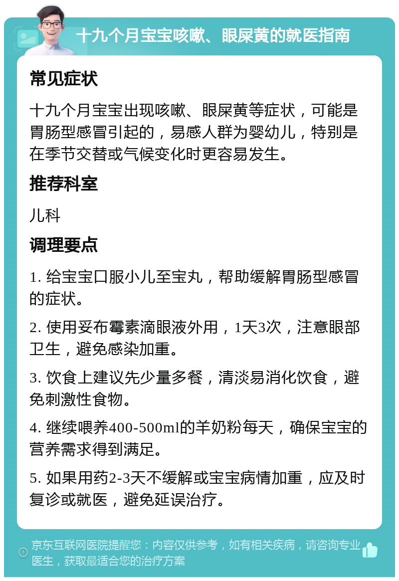 十九个月宝宝咳嗽、眼屎黄的就医指南 常见症状 十九个月宝宝出现咳嗽、眼屎黄等症状，可能是胃肠型感冒引起的，易感人群为婴幼儿，特别是在季节交替或气候变化时更容易发生。 推荐科室 儿科 调理要点 1. 给宝宝口服小儿至宝丸，帮助缓解胃肠型感冒的症状。 2. 使用妥布霉素滴眼液外用，1天3次，注意眼部卫生，避免感染加重。 3. 饮食上建议先少量多餐，清淡易消化饮食，避免刺激性食物。 4. 继续喂养400-500ml的羊奶粉每天，确保宝宝的营养需求得到满足。 5. 如果用药2-3天不缓解或宝宝病情加重，应及时复诊或就医，避免延误治疗。