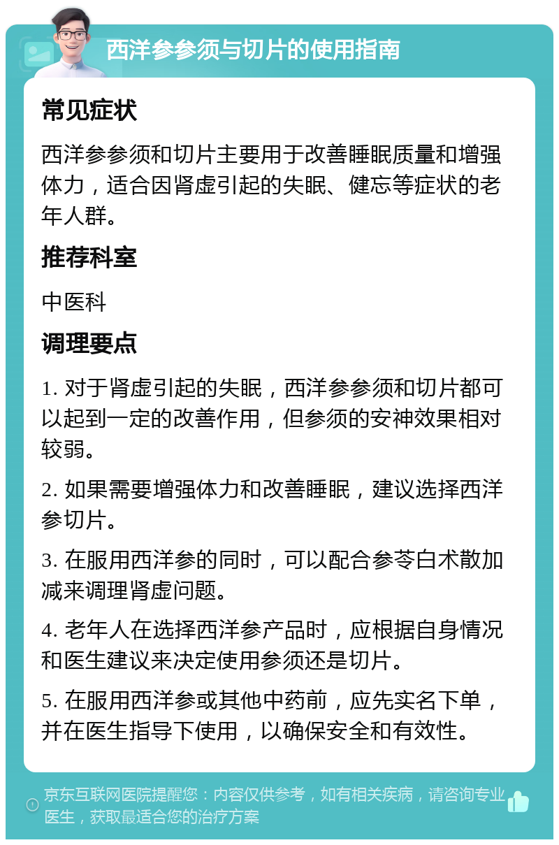 西洋参参须与切片的使用指南 常见症状 西洋参参须和切片主要用于改善睡眠质量和增强体力，适合因肾虚引起的失眠、健忘等症状的老年人群。 推荐科室 中医科 调理要点 1. 对于肾虚引起的失眠，西洋参参须和切片都可以起到一定的改善作用，但参须的安神效果相对较弱。 2. 如果需要增强体力和改善睡眠，建议选择西洋参切片。 3. 在服用西洋参的同时，可以配合参苓白术散加减来调理肾虚问题。 4. 老年人在选择西洋参产品时，应根据自身情况和医生建议来决定使用参须还是切片。 5. 在服用西洋参或其他中药前，应先实名下单，并在医生指导下使用，以确保安全和有效性。