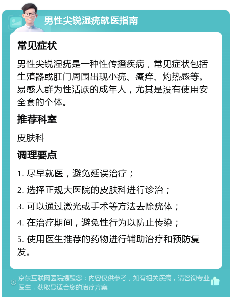 男性尖锐湿疣就医指南 常见症状 男性尖锐湿疣是一种性传播疾病，常见症状包括生殖器或肛门周围出现小疣、瘙痒、灼热感等。易感人群为性活跃的成年人，尤其是没有使用安全套的个体。 推荐科室 皮肤科 调理要点 1. 尽早就医，避免延误治疗； 2. 选择正规大医院的皮肤科进行诊治； 3. 可以通过激光或手术等方法去除疣体； 4. 在治疗期间，避免性行为以防止传染； 5. 使用医生推荐的药物进行辅助治疗和预防复发。