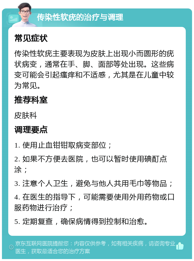 传染性软疣的治疗与调理 常见症状 传染性软疣主要表现为皮肤上出现小而圆形的疣状病变，通常在手、脚、面部等处出现。这些病变可能会引起瘙痒和不适感，尤其是在儿童中较为常见。 推荐科室 皮肤科 调理要点 1. 使用止血钳钳取病变部位； 2. 如果不方便去医院，也可以暂时使用碘酊点涂； 3. 注意个人卫生，避免与他人共用毛巾等物品； 4. 在医生的指导下，可能需要使用外用药物或口服药物进行治疗； 5. 定期复查，确保病情得到控制和治愈。