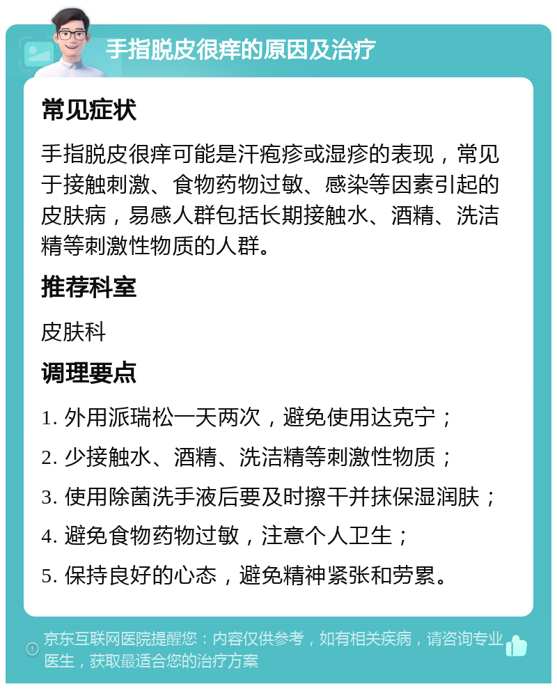 手指脱皮很痒的原因及治疗 常见症状 手指脱皮很痒可能是汗疱疹或湿疹的表现，常见于接触刺激、食物药物过敏、感染等因素引起的皮肤病，易感人群包括长期接触水、酒精、洗洁精等刺激性物质的人群。 推荐科室 皮肤科 调理要点 1. 外用派瑞松一天两次，避免使用达克宁； 2. 少接触水、酒精、洗洁精等刺激性物质； 3. 使用除菌洗手液后要及时擦干并抹保湿润肤； 4. 避免食物药物过敏，注意个人卫生； 5. 保持良好的心态，避免精神紧张和劳累。