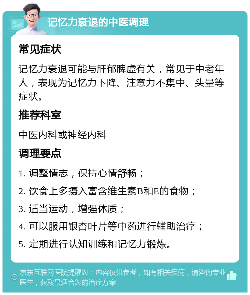 记忆力衰退的中医调理 常见症状 记忆力衰退可能与肝郁脾虚有关，常见于中老年人，表现为记忆力下降、注意力不集中、头晕等症状。 推荐科室 中医内科或神经内科 调理要点 1. 调整情志，保持心情舒畅； 2. 饮食上多摄入富含维生素B和E的食物； 3. 适当运动，增强体质； 4. 可以服用银杏叶片等中药进行辅助治疗； 5. 定期进行认知训练和记忆力锻炼。