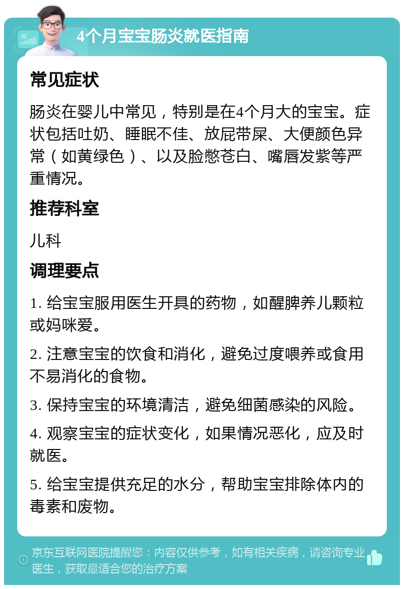 4个月宝宝肠炎就医指南 常见症状 肠炎在婴儿中常见，特别是在4个月大的宝宝。症状包括吐奶、睡眠不佳、放屁带屎、大便颜色异常（如黄绿色）、以及脸憋苍白、嘴唇发紫等严重情况。 推荐科室 儿科 调理要点 1. 给宝宝服用医生开具的药物，如醒脾养儿颗粒或妈咪爱。 2. 注意宝宝的饮食和消化，避免过度喂养或食用不易消化的食物。 3. 保持宝宝的环境清洁，避免细菌感染的风险。 4. 观察宝宝的症状变化，如果情况恶化，应及时就医。 5. 给宝宝提供充足的水分，帮助宝宝排除体内的毒素和废物。