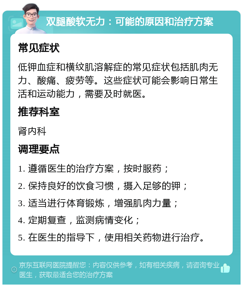 双腿酸软无力：可能的原因和治疗方案 常见症状 低钾血症和横纹肌溶解症的常见症状包括肌肉无力、酸痛、疲劳等。这些症状可能会影响日常生活和运动能力，需要及时就医。 推荐科室 肾内科 调理要点 1. 遵循医生的治疗方案，按时服药； 2. 保持良好的饮食习惯，摄入足够的钾； 3. 适当进行体育锻炼，增强肌肉力量； 4. 定期复查，监测病情变化； 5. 在医生的指导下，使用相关药物进行治疗。