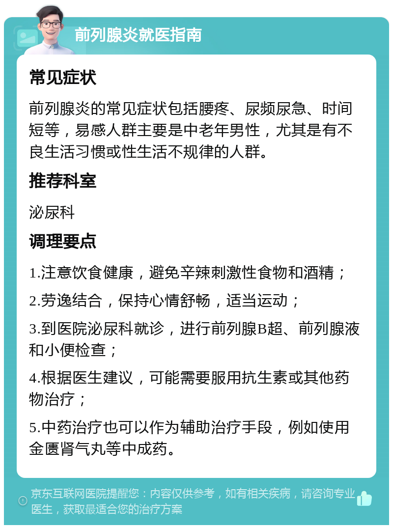 前列腺炎就医指南 常见症状 前列腺炎的常见症状包括腰疼、尿频尿急、时间短等，易感人群主要是中老年男性，尤其是有不良生活习惯或性生活不规律的人群。 推荐科室 泌尿科 调理要点 1.注意饮食健康，避免辛辣刺激性食物和酒精； 2.劳逸结合，保持心情舒畅，适当运动； 3.到医院泌尿科就诊，进行前列腺B超、前列腺液和小便检查； 4.根据医生建议，可能需要服用抗生素或其他药物治疗； 5.中药治疗也可以作为辅助治疗手段，例如使用金匮肾气丸等中成药。